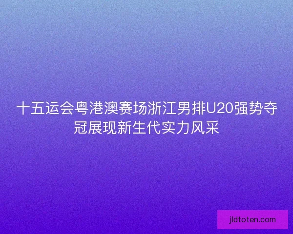 十五运会粤港澳赛场浙江男排U20强势夺冠展现新生代实力风采