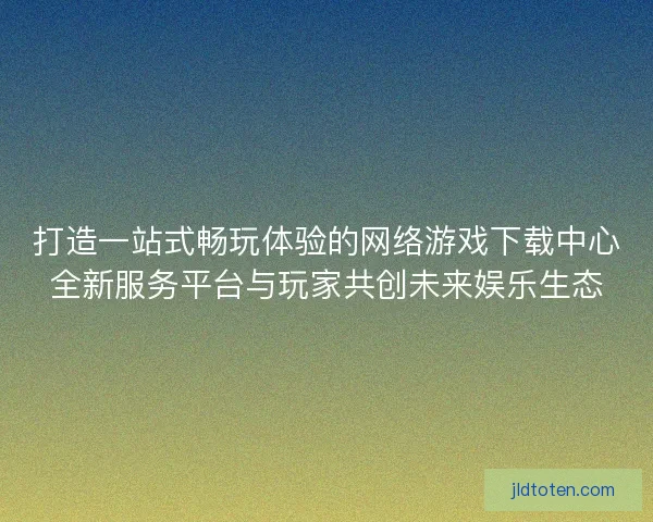 打造一站式畅玩体验的网络游戏下载中心全新服务平台与玩家共创未来娱乐生态